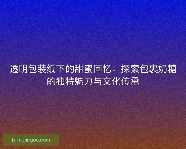 透明包装纸下的甜蜜回忆：探索包裹奶糖的独特魅力与文化传承