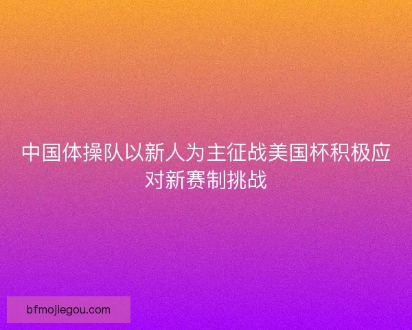 中国体操队以新人为主征战美国杯积极应对新赛制挑战