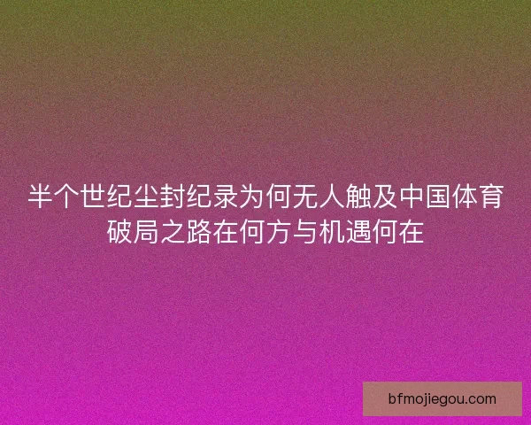 半个世纪尘封纪录为何无人触及中国体育破局之路在何方与机遇何在