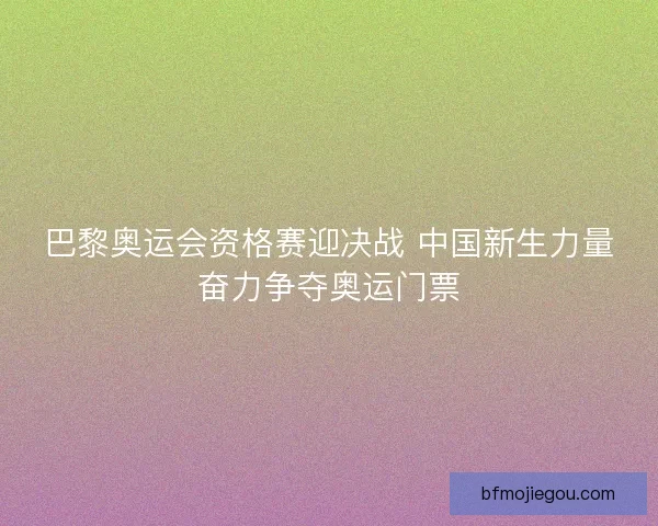 巴黎奥运会资格赛迎决战 中国新生力量奋力争夺奥运门票