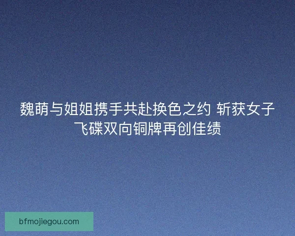 魏萌与姐姐携手共赴换色之约 斩获女子飞碟双向铜牌再创佳绩