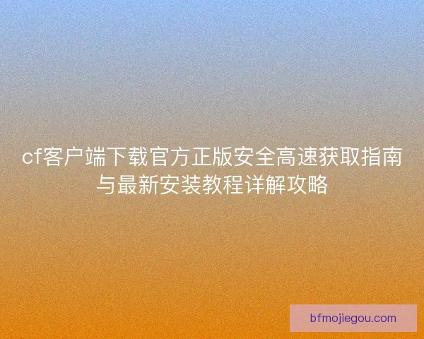 cf客户端下载官方正版安全高速获取指南与最新安装教程详解攻略