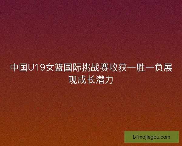 中国U19女篮国际挑战赛收获一胜一负展现成长潜力