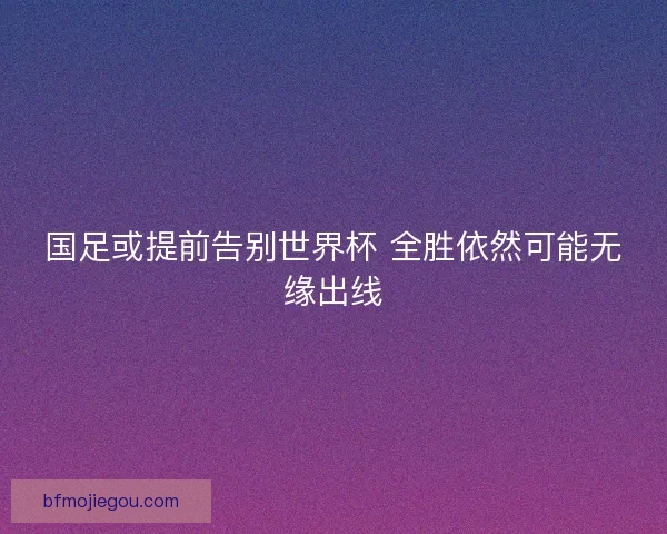 国足或提前告别世界杯 全胜依然可能无缘出线