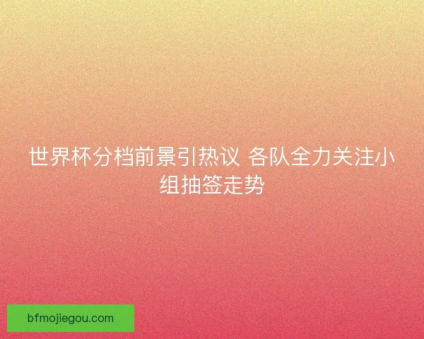 世界杯分档前景引热议 各队全力关注小组抽签走势