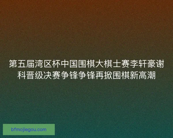 第五届湾区杯中国围棋大棋士赛李轩豪谢科晋级决赛争锋争锋再掀围棋新高潮
