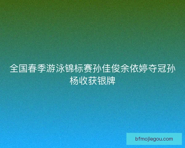 全国春季游泳锦标赛孙佳俊余依婷夺冠孙杨收获银牌