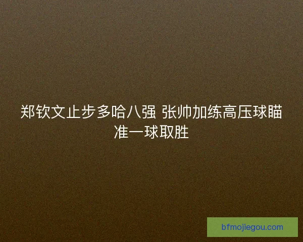 郑钦文止步多哈八强 张帅加练高压球瞄准一球取胜